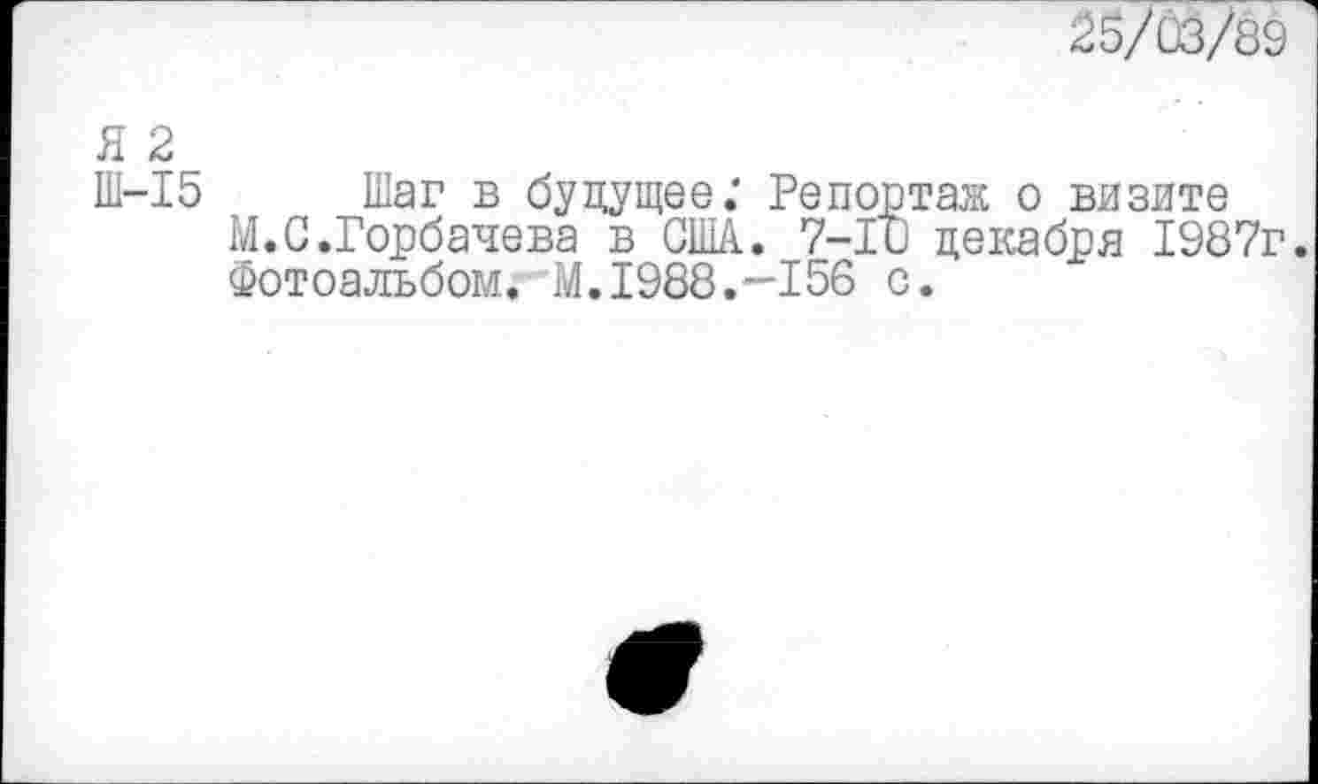 ﻿25/03/89
Я 2
Ш-15 Шаг в будущее; Репортаж о визите
М. С.Горбачева в США. 7-10 декабря 1987г.
Фотоальбом. М.1988. —156 с.